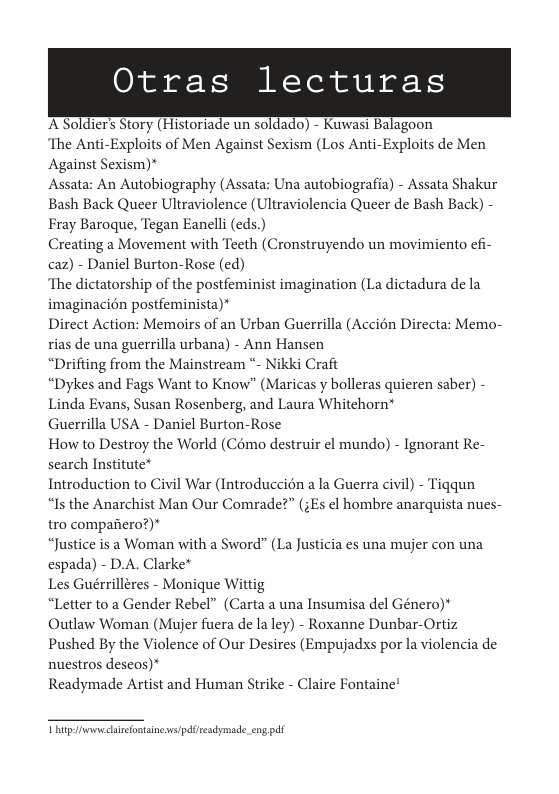 Otras lecturas  ASoldiers Story (Historiade un soldado) - Kuwasi Balagoon  The Anti-Exploits of Men Against Sexism (Los Anti-Exploits de Men Against Sexism)*  Assata: An Autobiography (Assata: Una autobiografia) - Assata Shakur Bash Back Queer Ultraviolence (Ultraviolencia Queer de Bash Back) - Fray Baroque, Tegan Eanelli (eds.)  Creating a Movement with Teeth (Cronstruyendo un movimiento efi- caz) - Daniel Burton-Rose (ed)  ‘The dictatorship of the postfeminist imagination (La dictadura de la imaginacién postfeminista)*  Direct Action: Memoirs of an Urban Guerrilla (Accién Directa: Memo- rias de una guerrilla urbana) - Ann Hansen  “Drifting from the Mainstream - Nikki Craft  “Dykes and Fags Want to Know” (Maricas y bolleras quieren saber) - Linda Evans, Susan Rosenberg, and Laura Whitehorn*  Guerrilla USA - Daniel Burton-Rose  How to Destroy the World (Como destruir el mundo) - Ignorant Re- search Institute*  Introduction to Civil War (Introduccién a la Guerra civil) - Tiqqun  “Is the Anarchist Man Our Comrade?” (;Es el hombre anarquista nues- tro compariero?)*  “Justice is a Woman with a Sword” (La Justicia es una mujer con una espada) - D.A. Clarke*  Les Guérrilleres - Monique Wittig  “Letter to a Gender Rebel” (Carta a una Insumisa el Género)* Outlaw Woman (Mujer fuera de la ley) - Roxanne Dunbar-Ortiz Pushed By the Violence of Our Desires (Empujadxs por la violencia de nuestros deseos)*  Readymade Artist and Human Strike - Claire Fontaine  Thitp e lietontinesvs/pdfisesdymade_eng pdf 